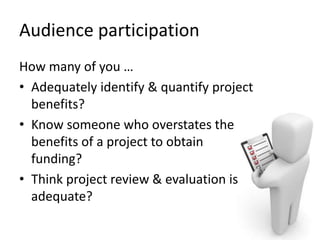Audience participation
How many of you …
• Adequately identify & quantify project
benefits?
• Know someone who overstates the
benefits of a project to obtain
funding?
• Think project review & evaluation is
adequate?
 