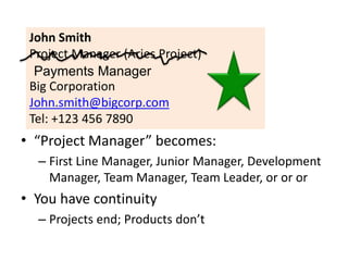 John Smith
Project Manager (Aries Project)
Big Corporation
John.smith@bigcorp.com
Tel: +123 456 7890
Payments Manager
• “Project Manager” becomes:
– First Line Manager, Junior Manager, Development
Manager, Team Manager, Team Leader, or or or
• You have continuity
– Projects end; Products don’t
 