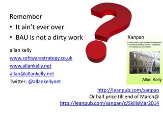 http://leanpub.com/xanpan
Or half price till end of March@
http://leanpub.com/xanpan/c/SkillsMar2014
Remember
• It ain’t ever over
• BAU is not a dirty work
allan kelly
www.softwarestrategy.co.uk
www.allankelly.net
allan@allankelly.net
Twitter: @allankellynet
 