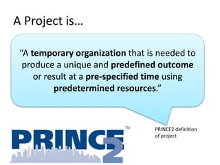 A Project is…
“A temporary organization that is needed to
produce a unique and predefined outcome
or result at a pre-specified time using
predetermined resources.”
PRINCE2 definition
of project
 