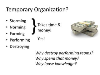 Temporary Organization?
• Storming
• Norming
• Forming
• Performing
• Destroying
}Takes time &
money!
Yes!
Why destroy performing teams?
Why spend that money?
Why loose knowledge?
 