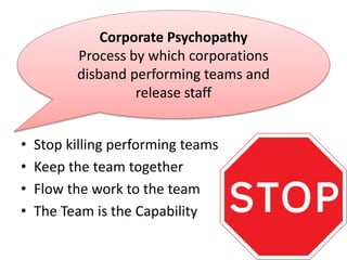 • Stop killing performing teams
• Keep the team together
• Flow the work to the team
• The Team is the Capability
Corporate Psychopathy
Process by which corporations
disband performing teams and
release staff
 