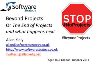 Beyond Projects 
Or The End of Projects 
and what happens next 
Allan Kelly 
allan@softwarestrategy.co.uk 
http://www.softwarestrategy.co.uk 
Twitter: @allankelly.net 
#BeyondProjects 
Agile Tour London, October 2014 
 