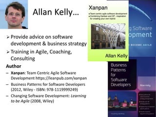 Allan Kelly… 
 Provide advice on software 
development & business strategy 
 Training in Agile, Coaching, 
Consulting 
Author 
– Xanpan: Team Centric Agile Software 
Development https://leanpub.com/xanpan 
– Business Patterns for Software Developers 
(2012, Wiley - ISBN: 978-1119999249) 
– Changing Software Development: Learning 
to be Agile (2008, Wiley) 
 