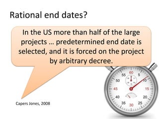 Rational end dates? 
In the US more than half of the large 
projects … predetermined end date is 
selected, and it is forced on the project 
by arbitrary decree. 
Capers Jones, 2008 
 