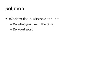 Solution 
• Work to the business deadline 
– Do what you can in the time 
– Do good work 
 