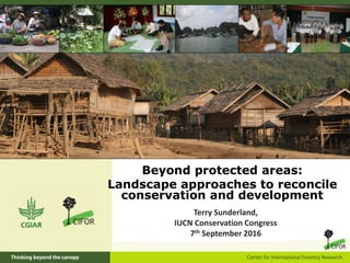 Beyond protected areas:
Landscape approaches to reconcile
conservation and development
Terry Sunderland,
IUCN Conservation Congress
7th September 2016
 