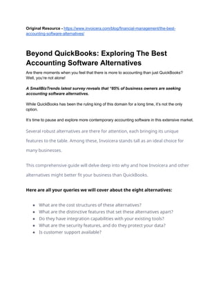 Original Resource - https://www.invoicera.com/blog/financial-management/the-best-
accounting-software-alternatives/
Beyond QuickBooks: Exploring The Best
Accounting Software Alternatives
Are there moments when you feel that there is more to accounting than just QuickBooks?
Well, you’re not alone!
A SmallBizTrends latest survey reveals that “85% of business owners are seeking
accounting software alternatives.
While QuickBooks has been the ruling king of this domain for a long time, it’s not the only
option.
It’s time to pause and explore more contemporary accounting software in this extensive market.
Several robust alternatives are there for attention, each bringing its unique
features to the table. Among these, Invoicera stands tall as an ideal choice for
many businesses.
This comprehensive guide will delve deep into why and how Invoicera and other
alternatives might better fit your business than QuickBooks.
Here are all your queries we will cover about the eight alternatives:
● What are the cost structures of these alternatives?
● What are the distinctive features that set these alternatives apart?
● Do they have integration capabilities with your existing tools?
● What are the security features, and do they protect your data?
● Is customer support available?
 