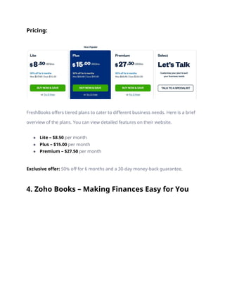 Pricing:
FreshBooks offers tiered plans to cater to different business needs. Here is a brief
overview of the plans. You can view detailed features on their website.
● Lite – $8.50 per month
● Plus – $15.00 per month
● Premium – $27.50 per month
Exclusive offer: 50% off for 6 months and a 30-day money-back guarantee.
4. Zoho Books – Making Finances Easy for You
 