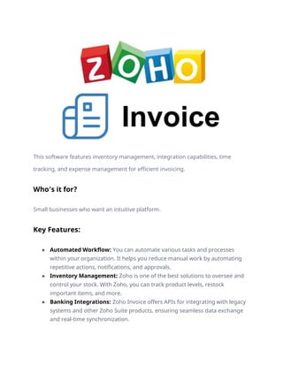 This software features inventory management, integration capabilities, time
tracking, and expense management for efficient invoicing.
Who’s it for?
Small businesses who want an intuitive platform.
Key Features:
● Automated Workflow: You can automate various tasks and processes
within your organization. It helps you reduce manual work by automating
repetitive actions, notifications, and approvals.
● Inventory Management: Zoho is one of the best solutions to oversee and
control your stock. With Zoho, you can track product levels, restock
important items, and more.
● Banking Integrations: Zoho Invoice offers APIs for integrating with legacy
systems and other Zoho Suite products, ensuring seamless data exchange
and real-time synchronization.
 