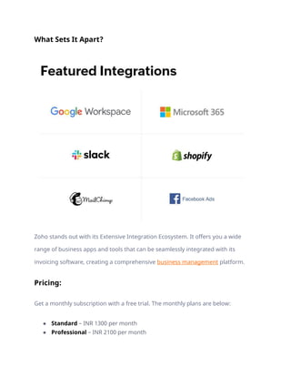 What Sets It Apart?
Zoho stands out with its Extensive Integration Ecosystem. It offers you a wide
range of business apps and tools that can be seamlessly integrated with its
invoicing software, creating a comprehensive business management platform.
Pricing:
Get a monthly subscription with a free trial. The monthly plans are below:
● Standard – INR 1300 per month
● Professional – INR 2100 per month
 