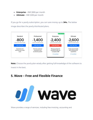 ● Enterprise – INR 3000 per month
● Ultimate – INR 3200 per month
If you go for a yearly subscription, you can save money up to 34%. The below
image describes the yearly distributed plans.
Note: Choose the yearly plan wisely after getting full knowledge of the software to
invest in the best.
5. Wave – Free and Flexible Finance
Wave provides a range of services, including free invoicing, accounting and
 