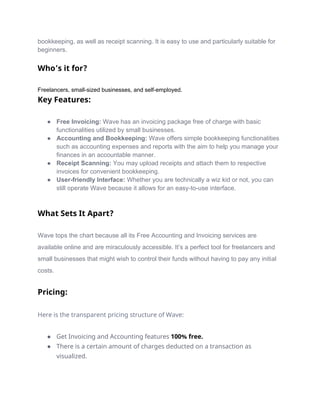 bookkeeping, as well as receipt scanning. It is easy to use and particularly suitable for
beginners.
Who’s it for?
Freelancers, small-sized businesses, and self-employed.
Key Features:
● Free Invoicing: Wave has an invoicing package free of charge with basic
functionalities utilized by small businesses.
● Accounting and Bookkeeping: Wave offers simple bookkeeping functionalities
such as accounting expenses and reports with the aim to help you manage your
finances in an accountable manner.
● Receipt Scanning: You may upload receipts and attach them to respective
invoices for convenient bookkeeping.
● User-friendly Interface: Whether you are technically a wiz kid or not, you can
still operate Wave because it allows for an easy-to-use interface.
What Sets It Apart?
Wave tops the chart because all its Free Accounting and Invoicing services are
available online and are miraculously accessible. It’s a perfect tool for freelancers and
small businesses that might wish to control their funds without having to pay any initial
costs.
Pricing:
Here is the transparent pricing structure of Wave:
● Get Invoicing and Accounting features 100% free.
● There is a certain amount of charges deducted on a transaction as
visualized.
 