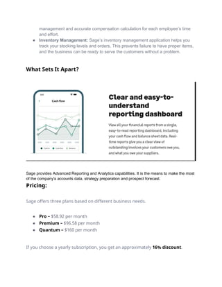 management and accurate compensation calculation for each employee’s time
and effort.
● Inventory Management: Sage’s inventory management application helps you
track your stocking levels and orders. This prevents failure to have proper items,
and the business can be ready to serve the customers without a problem.
What Sets It Apart?
Sage provides Advanced Reporting and Analytics capabilities. It is the means to make the most
of the company's accounts data, strategy preparation and prospect forecast.
Pricing:
Sage offers three plans based on different business needs.
● Pro – $58.92 per month
● Premium – $96.58 per month
● Quantum – $160 per month
If you choose a yearly subscription, you get an approximately 16% discount.
 
