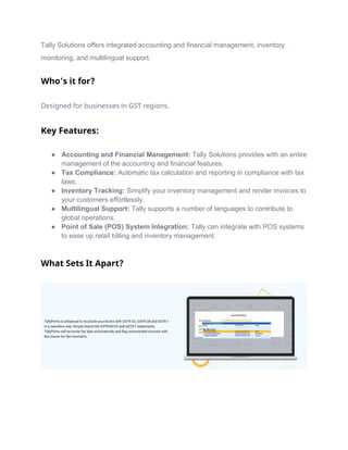 Tally Solutions offers integrated accounting and financial management, inventory
monitoring, and multilingual support.
Who’s it for?
Designed for businesses in GST regions.
Key Features:
● Accounting and Financial Management: Tally Solutions provides with an entire
management of the accounting and financial features.
● Tax Compliance: Automatic tax calculation and reporting in compliance with tax
laws.
● Inventory Tracking: Simplify your inventory management and render invoices to
your customers effortlessly.
● Multilingual Support: Tally supports a number of languages to contribute to
global operations.
● Point of Sale (POS) System Integration: Tally can integrate with POS systems
to ease up retail billing and inventory management.
What Sets It Apart?
 