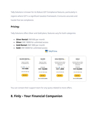 Tally Solutions is known for its Robust GST Compliance features, particularly in
regions where GST is a significant taxation framework. It ensures accurate and
hassle-free tax compliance.
Pricing:
Tally Solutions offers Silver and Gold plans; features vary for both categories:
● Silver Rental: INR 600 per month
● Silver: INR 18000 for unlimited access
● Gold Rental: INR 1800 per month
● Gold: INR 54000 for unlimited access
You can contact their support team for any query related to more offers.
8. Finly – Your Financial Companion
 