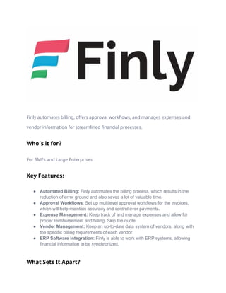 Finly automates billing, offers approval workflows, and manages expenses and
vendor information for streamlined financial processes.
Who’s it for?
For SMEs and Large Enterprises
Key Features:
● Automated Billing: Finly automates the billing process, which results in the
reduction of error ground and also saves a lot of valuable time.
● Approval Workflows: Set up multilevel approval workflows for the invoices,
which will help maintain accuracy and control over payments.
● Expense Management: Keep track of and manage expenses and allow for
proper reimbursement and billing. Skip the quote
● Vendor Management: Keep an up-to-date data system of vendors, along with
the specific billing requirements of each vendor.
● ERP Software Integration: Finly is able to work with ERP systems, allowing
financial information to be synchronized.
What Sets It Apart?
 