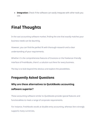 ● Integration: Check if the software can easily integrate with other tools you
use.
Final Thoughts
In the vast accounting software market, finding the one that exactly matches your
business needs can be daunting.
However, you can find the perfect fit with thorough research and a clear
understanding of your requirements.
Whether it’s the comprehensive features of Invoicera or the freelancer-friendly
interface of FreshBooks, there’s a solution out there for every business.
The key is to look beyond the obvious and explore the possibilities.
Frequently Asked Questions
Why are these alternatives to QuickBooks accounting
software superior?
These accounting software similar to Quickbooks provide special features and
functionalities to meet a range of corporate requirements.
For instance, Freshbooks excels at double-entry accounting, whereas Xero strongly
supports many currencies.
 