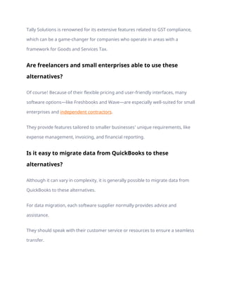 Tally Solutions is renowned for its extensive features related to GST compliance,
which can be a game-changer for companies who operate in areas with a
framework for Goods and Services Tax.
Are freelancers and small enterprises able to use these
alternatives?
Of course! Because of their flexible pricing and user-friendly interfaces, many
software options—like Freshbooks and Wave—are especially well-suited for small
enterprises and independent contractors.
They provide features tailored to smaller businesses’ unique requirements, like
expense management, invoicing, and financial reporting.
Is it easy to migrate data from QuickBooks to these
alternatives?
Although it can vary in complexity, it is generally possible to migrate data from
QuickBooks to these alternatives.
For data migration, each software supplier normally provides advice and
assistance.
They should speak with their customer service or resources to ensure a seamless
transfer.
 