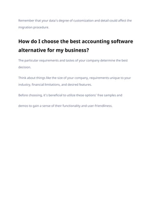 Remember that your data’s degree of customization and detail could affect the
migration procedure.
How do I choose the best accounting software
alternative for my business?
The particular requirements and tastes of your company determine the best
decision.
Think about things like the size of your company, requirements unique to your
industry, financial limitations, and desired features.
Before choosing, it’s beneficial to utilize these options’ free samples and
demos to gain a sense of their functionality and user-friendliness.
 