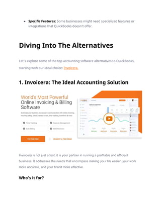 ● Specific Features: Some businesses might need specialized features or
integrations that QuickBooks doesn’t offer.
Diving Into The Alternatives
Let’s explore some of the top accounting software alternatives to QuickBooks,
starting with our ideal choice: Invoicera.
1. Invoicera: The Ideal Accounting Solution
Invoicera is not just a tool; it is your partner in running a profitable and efficient
business. It addresses the needs that encompass making your life easier, your work
more accurate, and your brand more effective.
Who’s it for?
 