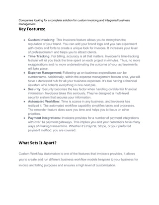 Companies looking for a complete solution for custom invoicing and integrated business
management.
Key Features:
● Custom Invoicing: This Invoicera feature allows you to strengthen the
reputation of your brand. You can add your brand logo and you can experiment
with colors and fonts to create a unique look for invoices. It increases your level
of professionalism and helps you to attract clients.
● Time-Tracking: For billing, accuracy is all that matters. Invoiceer’s time-tracking
feature will let you track the time spent on each project in minutes. Thus, no more
exaggerations and no more underestimating the outcome of your achievements
will take place.
● Expense Management: Following up on business expenditures can be
cumbersome. Additionally, within the expense management feature area, you will
have a dedicated hub for all your business expenses. It’s like having a financial
assistant who collects everything in one neat pile.
● Security: Security becomes the key factor when handling confidential financial
information. Invoicera takes this seriously. They’ve designed a multi-level
security system that secures your information.
● Automated Workflow: Time is scarce in any business, and Invoicera has
realized it. The automated workflow capability simplifies tasks and processes.
The reminder feature does save you time and helps you to focus on other
priorities.
● Payment Integrations: Invoicera provides for a number of payment integrations
with over 14 payment gateways. This implies you and your customers have many
ways of making transactions. Whether it’s PayPal, Stripe, or your preferred
payment method, you are covered.
What Sets It Apart?
Custom Workflow Automation is one of the features that Invoicera provides. It allows
you to create and run different business workflow models bespoke to your business for
invoice and billing purposes and ensures a high level of customization.
 