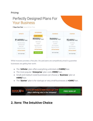 Pricing:
While Invoicera provides a free plan, the paid plans are competitively priced to guarantee
businesses are getting their worth.
● The ‘Infinite’ plan offers everything unlimited at ₹14999/Year.
● The most popular ‘Enterprise’ plan costs ₹9999/Year.
● Small and medium-sized businesses can choose a ‘Business’ plan at
₹4999/Year.
● The ‘Starter’ plan is for startups or very small businesses at ₹2499/Year.
2. Xero: The Intuitive Choice
 