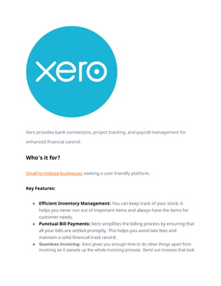 Xero provides bank connections, project tracking, and payroll management for
enhanced financial control.
Who’s it for?
Small to midsize businesses seeking a user-friendly platform.
Key Features:
● Efficient Inventory Management: You can keep track of your stock; it
helps you never run out of important items and always have the items for
customer needs.
● Punctual Bill Payments: Xero simplifies the billing process by ensuring that
all your bills are settled promptly. This helps you avoid late fees and
maintain a solid financial track record.
● Seamless Invoicing: Xero gives you enough time to do other things apart from
invoicing as it speeds up the whole invoicing process. Send out invoices that look
 