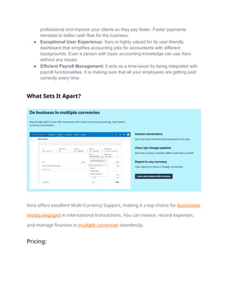 professional and impress your clients so they pay faster. Faster payments
translate to better cash flow for the business.
● Exceptional User Experience: Xero is highly valued for its user-friendly
dashboard that simplifies accounting jobs for accountants with different
backgrounds. Even a person with basic accounting knowledge can use Xero
without any issues.
● Efficient Payroll Management: It acts as a time-saver by being integrated with
payroll functionalities. It is making sure that all your employees are getting paid
correctly every time.
What Sets It Apart?
Xero offers excellent Multi-Currency Support, making it a top choice for businesses
mostly engaged in international transactions. You can invoice, record expenses,
and manage finances in multiple currencies seamlessly.
Pricing:
 