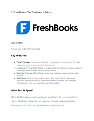 3. FreshBooks: The Freelancer’s Friend
Who’s it for?
Freelancers and small businesses.
Key Features:
● Time Tracking: You can monitor the hours spent on each project. It helps
you easily convert hours spent into invoices.
● Invoicing: Through Freshbooks, promptly create professional invoices and send
them to your clients while you salvage your time.
● Expense Tracking: Do not forget about your business costs and make wise
choices.
● Dashboard: Freshbooks provides clients with a user-friendly dashboard
accessed which contains key financial information, metrics, and insightful
information on how your business is doing financially.
What Sets It Apart?
offers Double-Entry Accounting, making it stand out in the invoicing software
market. This feature allows for more accurate financial tracking and helps
businesses comply with more advanced accounting practices.
 