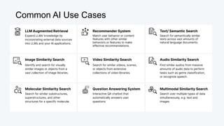 Common AI Use Cases
LLM Augmented Retrieval
Expand LLMs' knowledge by
incorporating external data sources
into LLMs and your AI applications.
Match user behavior or content
features with other similar
behaviors or features to make
effective recommendations.
Recommender System
Search for semantically similar
texts across vast amounts of
natural language documents.
Text/ Semantic Search
Image Similarity Search
Identify and search for visually
similar images or objects from a
vast collection of image libraries.
Video Similarity Search
Search for similar videos, scenes,
or objects from extensive
collections of video libraries.
Audio Similarity Search
Find similar audios from massive
amounts of audio data to perform
tasks such as genre classification,
or recognize speech.
Molecular Similarity Search
Search for similar substructures,
superstructures, and other
structures for a specific molecule.
Question Answering System
Interactive QA chatbot that
automatically answers user
questions
Multimodal Similarity Search
Search over multiple types of data
simultaneously, e.g. text and
images
 