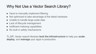 Why Not Use a Vector Search Library?
● Have to manually implement filtering
● Not optimized to take advantage of the latest hardware
● Unable to handle large scale data
● Lack of lifecycle management
● Inefficient indexing capabilities
● No built in safety mechanisms
TL;DR: Vector search libraries lack the infrastructure to help you scale,
deploy, and manage your apps in production.
 