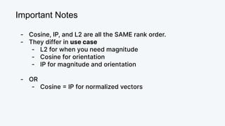 Important Notes
- Cosine, IP, and L2 are all the SAME rank order.
- They differ in use case
- L2 for when you need magnitude
- Cosine for orientation
- IP for magnitude and orientation
- OR
- Cosine = IP for normalized vectors
 