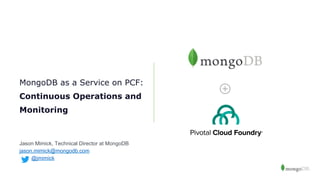 MongoDB as a Service on PCF:
Continuous Operations and
Monitoring
Jason Mimick, Technical Director at MongoDB
jason.mimick@mongodb.com
@jmimick
 
