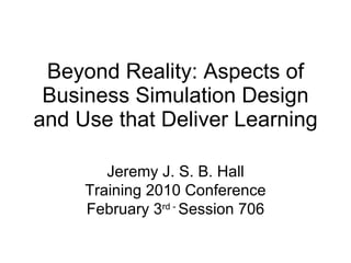 Beyond Reality: Aspects of Business Simulation Design and Use that Deliver Learning Jeremy J. S. B. Hall Training 2010 Conference February 3 rd -  Session 706 