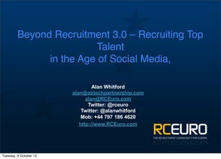 Beyond Recruitment 3.0 – Recruiting Top
                         Talent
               in the Age of Social Media,

                                 Alan Whitford
                        alan@abtechpartnership.com
                              alan@RCEuro.com
                               Twitter: @rceuro
                            Twitter: @alanwhitford
                            Mob: +44 797 186 4620
                           http://www.RCEuro.com




Tuesday, 9 October 12
 