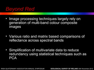 Beyond Red
    • Image processing techniques largely rely on
      generation of multi-band colour composite
      images

    • Various ratio and matrix based comparisons of
      reflectance across spectral bands

    • Simplification of multivariate data to reduce
      redundancy using statistical techniques such as
      PCA

IRISH QUATERNARY ASSOCIATION ANNUAL SYMPOSIUM   GEOLOGICAL SURVEY OF IRELAND 30th November 2012
 