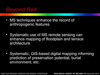 Beyond Red
    • MS techniques enhance the record of
      anthropogenic features

    • Systematic use of MS remote sensing can
      enhance mapping of floodplain and terrace
      architecture

    • Systematic, GIS-based digital mapping informing
      prediction of preservation potential, burial
      environment, etc.

IRISH QUATERNARY ASSOCIATION ANNUAL SYMPOSIUM   GEOLOGICAL SURVEY OF IRELAND 30th November 2012
 