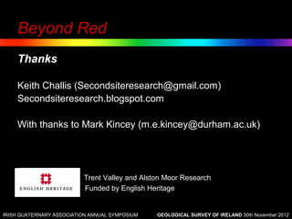 Beyond Red
    Thanks

    Keith Challis (Secondsiteresearch@gmail.com)
    Secondsiteresearch.blogspot.com

    With thanks to Mark Kincey (m.e.kincey@durham.ac.uk)




                           Trent Valley and Alston Moor Research
                           Funded by English Heritage


IRISH QUATERNARY ASSOCIATION ANNUAL SYMPOSIUM   GEOLOGICAL SURVEY OF IRELAND 30th November 2012
 