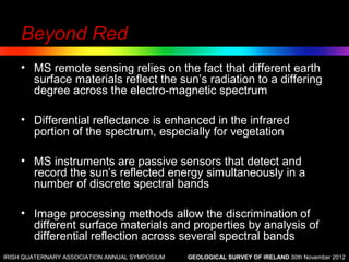 Beyond Red
    • MS remote sensing relies on the fact that different earth
      surface materials reflect the sun’s radiation to a differing
      degree across the electro-magnetic spectrum

    • Differential reflectance is enhanced in the infrared
      portion of the spectrum, especially for vegetation

    • MS instruments are passive sensors that detect and
      record the sun’s reflected energy simultaneously in a
      number of discrete spectral bands

    • Image processing methods allow the discrimination of
      different surface materials and properties by analysis of
      differential reflection across several spectral bands
IRISH QUATERNARY ASSOCIATION ANNUAL SYMPOSIUM   GEOLOGICAL SURVEY OF IRELAND 30th November 2012
 