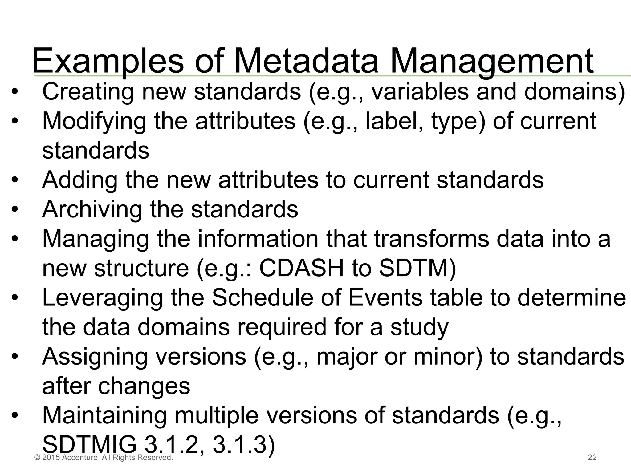 22© 2015 Accenture All Rights Reserved.
Examples of Metadata Management
• Creating new standards (e.g., variables and domains)
• Modifying the attributes (e.g., label, type) of current
standards
• Adding the new attributes to current standards
• Archiving the standards
• Managing the information that transforms data into a
new structure (e.g.: CDASH to SDTM)
• Leveraging the Schedule of Events table to determine
the data domains required for a study
• Assigning versions (e.g., major or minor) to standards
after changes
• Maintaining multiple versions of standards (e.g.,
SDTMIG 3.1.2, 3.1.3)
 