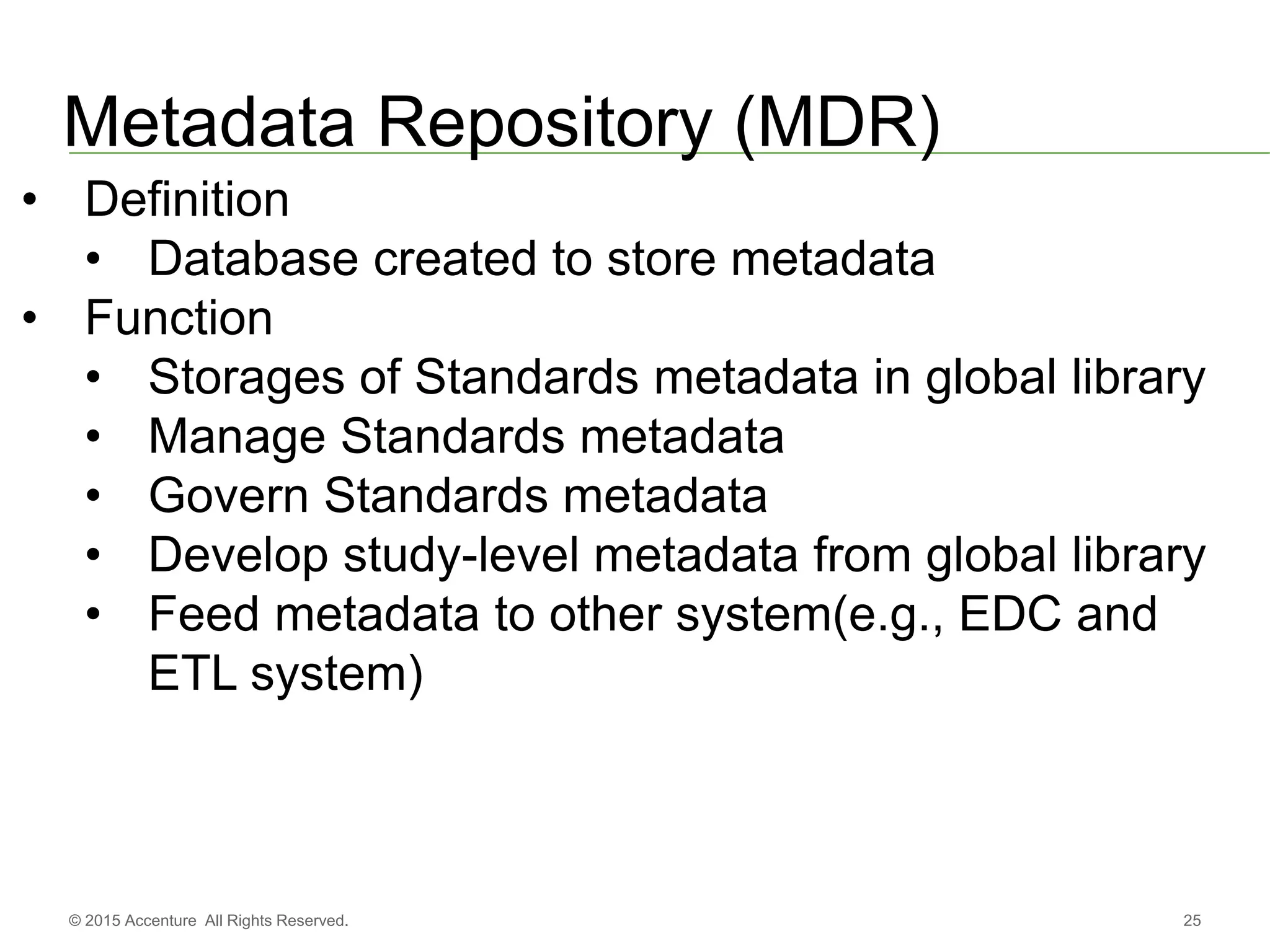 25© 2015 Accenture All Rights Reserved.
Metadata Repository (MDR)
• Definition
• Database created to store metadata
• Function
• Storages of Standards metadata in global library
• Manage Standards metadata
• Govern Standards metadata
• Develop study-level metadata from global library
• Feed metadata to other system(e.g., EDC and
ETL system)
 