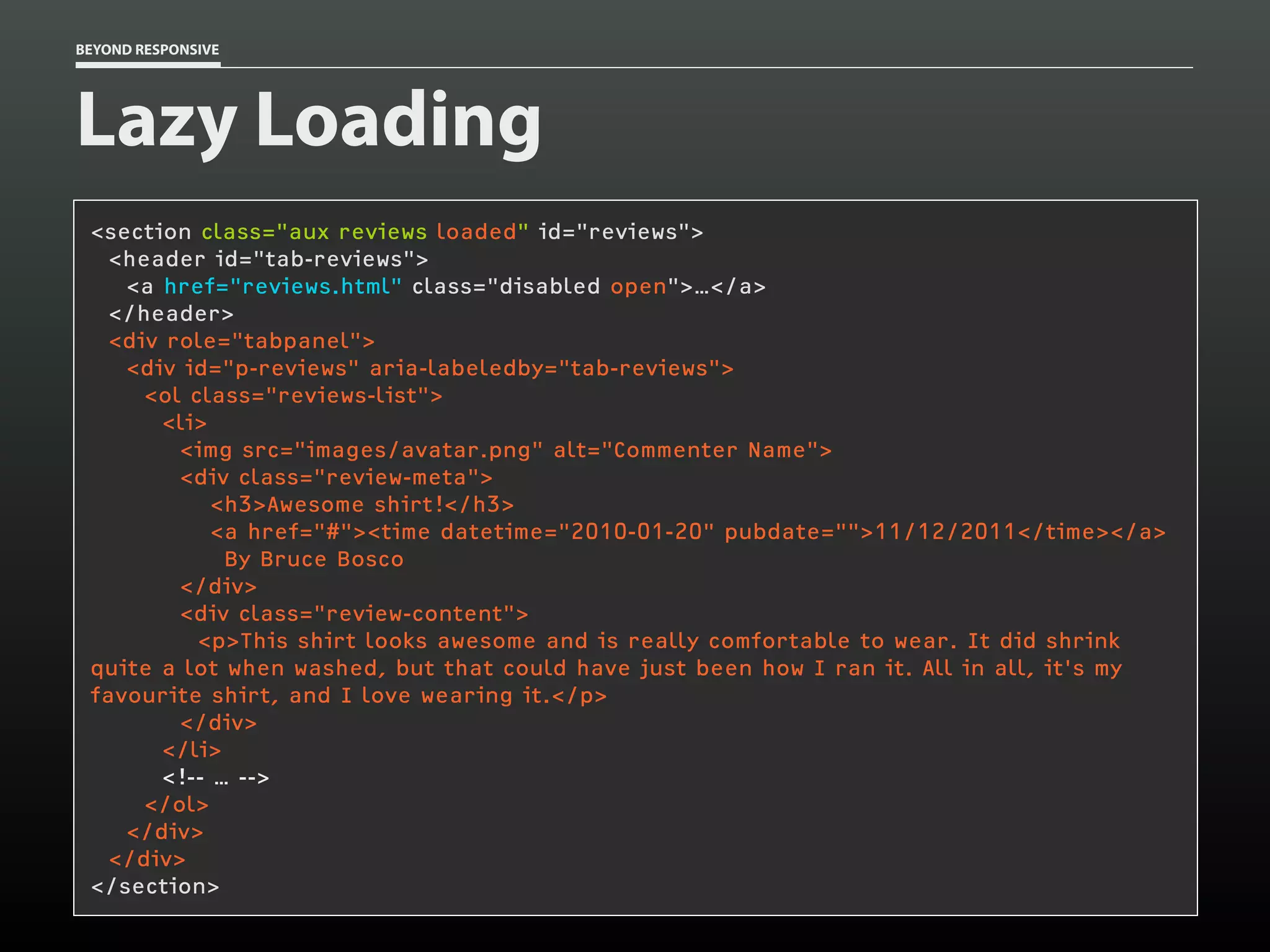 BEYOND RESPONSIVE
Lazy Loading
<section class="aux reviews loaded" id="reviews">
<header id="tab-reviews">
<a href="reviews.html" class="disabled open">…</a>
</header>
<div role="tabpanel">
<div id="p-reviews" aria-labeledby="tab-reviews">
<ol class="reviews-list">
<li>
<img src="images/avatar.png" alt="Commenter Name">
<div class="review-meta">
<h3>Awesome shirt!</h3>
<a href="#"><time datetime="2010-01-20" pubdate="">11/12/2011</time></a>
By Bruce Bosco
</div>
<div class="review-content">
<p>This shirt looks awesome and is really comfortable to wear. It did shrink
quite a lot when washed, but that could have just been how I ran it. All in all, it's my
favourite shirt, and I love wearing it.</p>
</div>
</li>
<!-- … -->
</ol>
</div>
</div>
</section>
 