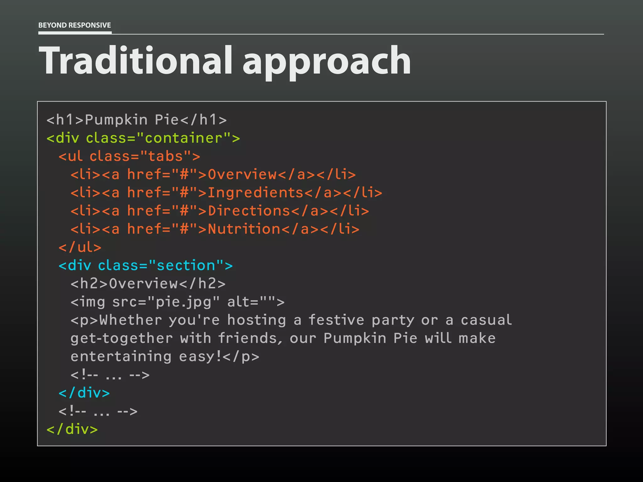 BEYOND RESPONSIVE
Traditional approach
<h1>Pumpkin Pie</h1>
<div class="container"> 
<ul class="tabs">
<li><a href="#">Overview</a></li>
<li><a href="#">Ingredients</a></li>
<li><a href="#">Directions</a></li>
<li><a href="#">Nutrition</a></li>
</ul>
<div class="section">
<h2>Overview</h2>
<img src="pie.jpg" alt="">
<p>Whether you're hosting a festive party or a casual 
get-together with friends, our Pumpkin Pie will make 
entertaining easy!</p>
<!-- ... -->
</div>
<!-- ... -->
</div>
 