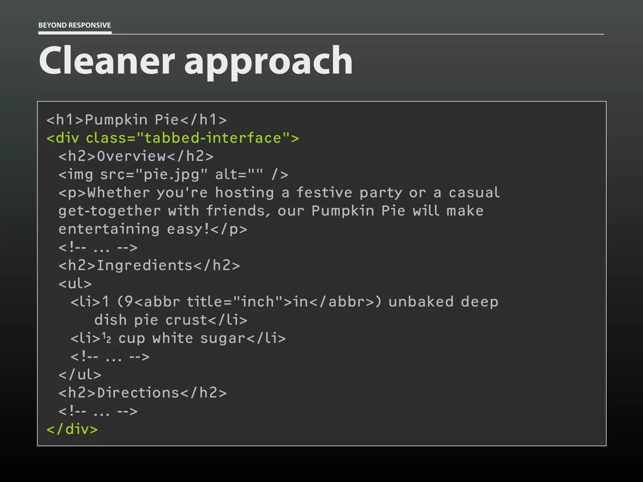BEYOND RESPONSIVE
Cleaner approach
<h1>Pumpkin Pie</h1>
<div class="tabbed-interface"> 
<h2>Overview</h2>
<img src="pie.jpg" alt="" />
<p>Whether you're hosting a festive party or a casual 
get-together with friends, our Pumpkin Pie will make 
entertaining easy!</p>
<!-- ... -->
<h2>Ingredients</h2>
<ul>
<li>1 (9<abbr title="inch">in</abbr>) unbaked deep 
dish pie crust</li>
<li> cup white sugar</li>
<!-- ... -->
</ul>
<h2>Directions</h2>
<!-- ... -->
</div>
 