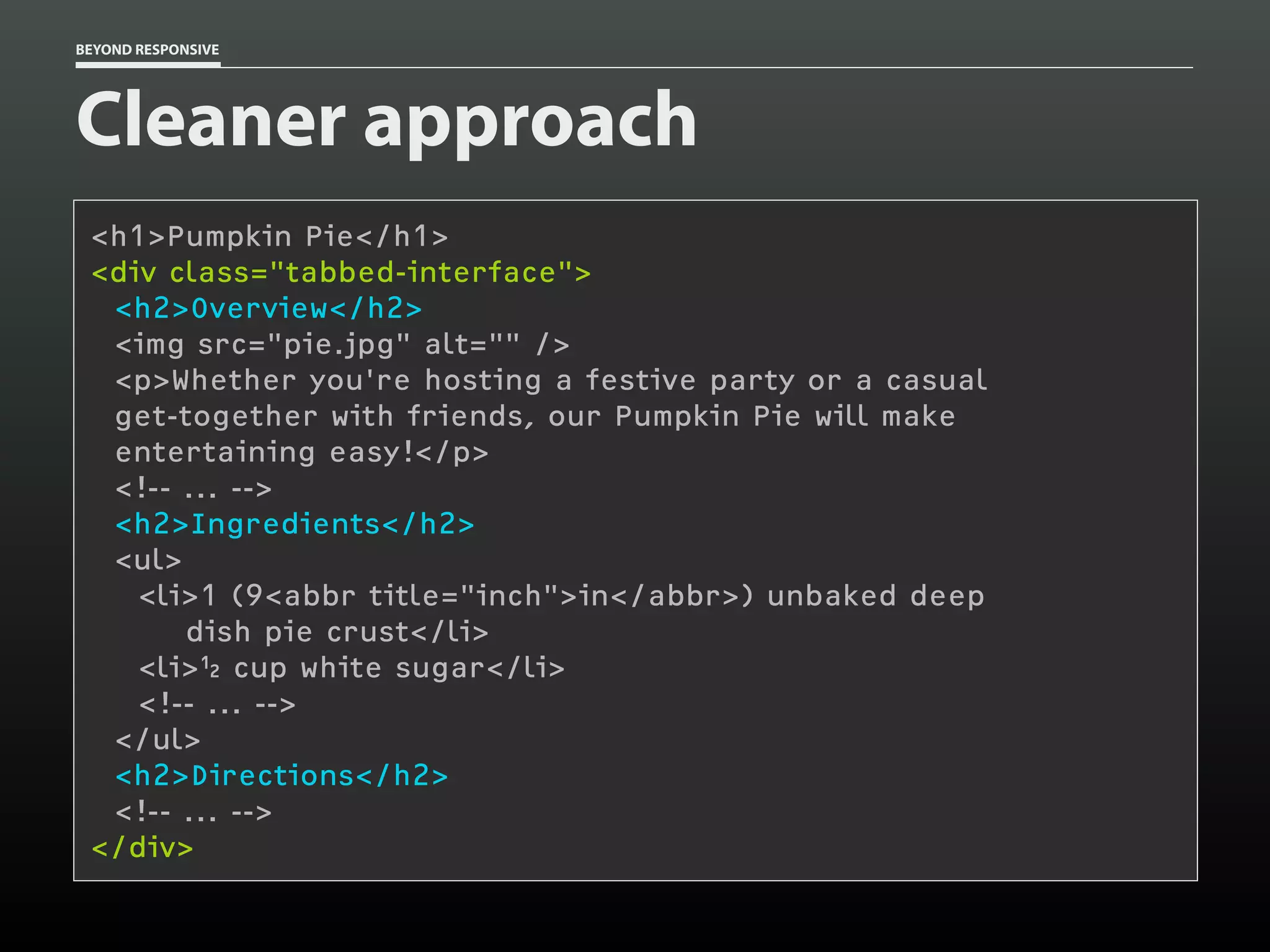 BEYOND RESPONSIVE
Cleaner approach
<h1>Pumpkin Pie</h1>
<div class="tabbed-interface"> 
<h2>Overview</h2>
<img src="pie.jpg" alt="" />
<p>Whether you're hosting a festive party or a casual 
get-together with friends, our Pumpkin Pie will make 
entertaining easy!</p>
<!-- ... -->
<h2>Ingredients</h2>
<ul>
<li>1 (9<abbr title="inch">in</abbr>) unbaked deep 
dish pie crust</li>
<li> cup white sugar</li>
<!-- ... -->
</ul>
<h2>Directions</h2>
<!-- ... -->
</div>
 