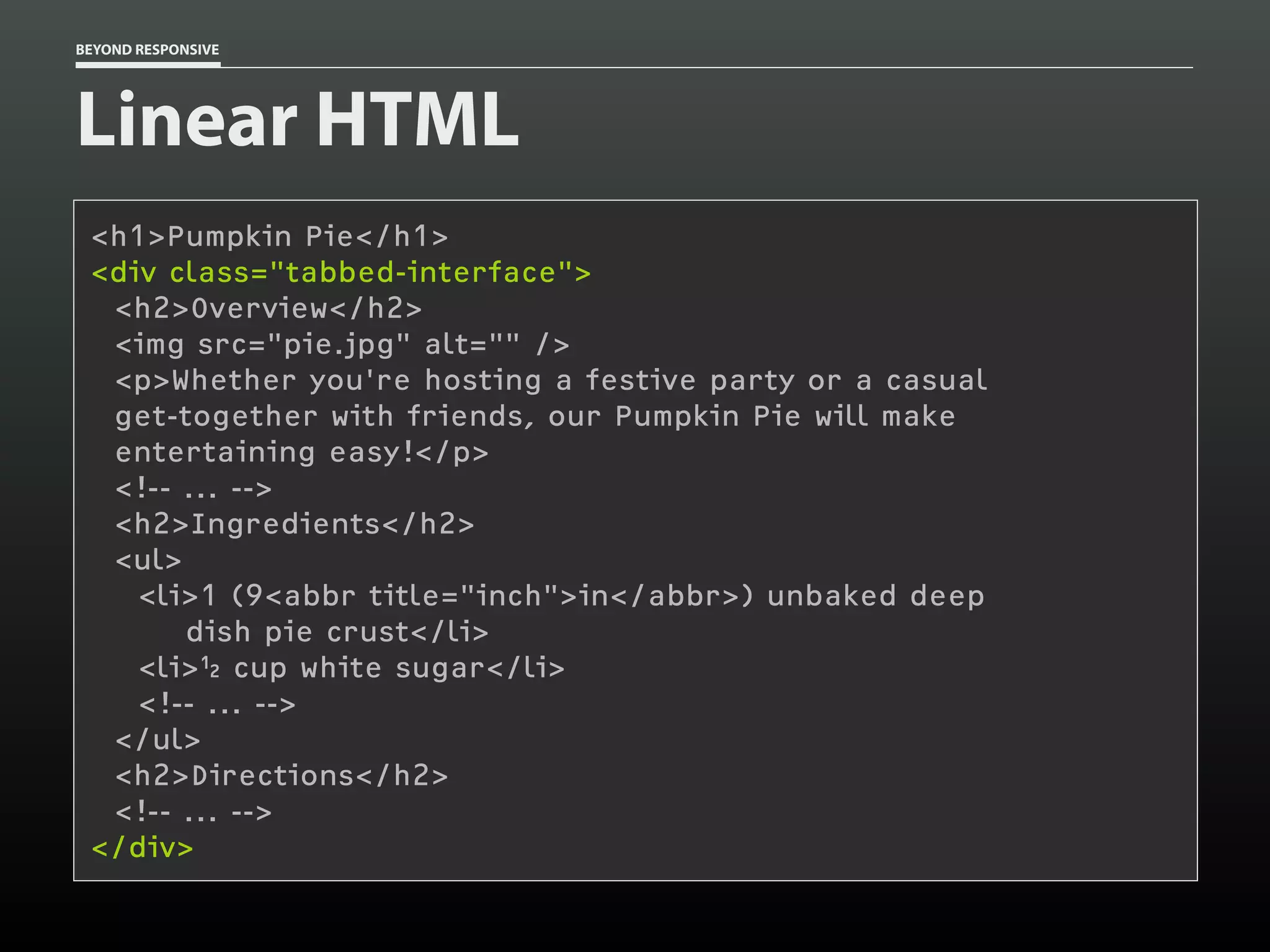BEYOND RESPONSIVE
Linear HTML
<h1>Pumpkin Pie</h1>
<div class="tabbed-interface"> 
<h2>Overview</h2>
<img src="pie.jpg" alt="" />
<p>Whether you're hosting a festive party or a casual 
get-together with friends, our Pumpkin Pie will make 
entertaining easy!</p>
<!-- ... -->
<h2>Ingredients</h2>
<ul>
<li>1 (9<abbr title="inch">in</abbr>) unbaked deep 
dish pie crust</li>
<li> cup white sugar</li>
<!-- ... -->
</ul>
<h2>Directions</h2>
<!-- ... -->
</div>
 