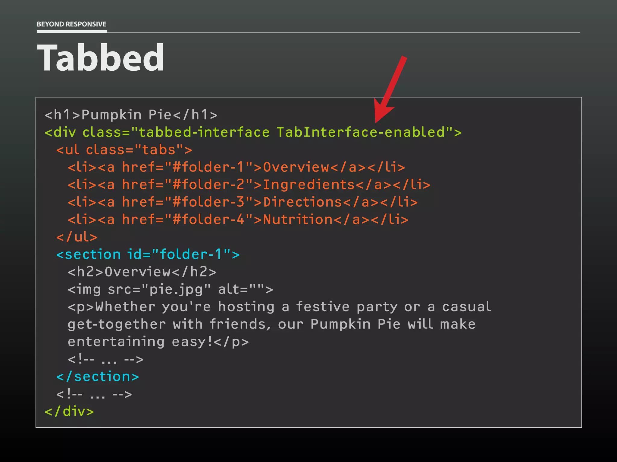 BEYOND RESPONSIVE
Tabbed
<h1>Pumpkin Pie</h1>
<div class="tabbed-interface TabInterface-enabled"> 
<ul class="tabs">
<li><a href="#folder-1">Overview</a></li>
<li><a href="#folder-2">Ingredients</a></li>
<li><a href="#folder-3">Directions</a></li>
<li><a href="#folder-4">Nutrition</a></li>
</ul>
<section id=”folder-1”>
<h2>Overview</h2>
<img src="pie.jpg" alt="">
<p>Whether you're hosting a festive party or a casual 
get-together with friends, our Pumpkin Pie will make 
entertaining easy!</p>
<!-- ... -->
</section>
<!-- ... -->
</div>
 