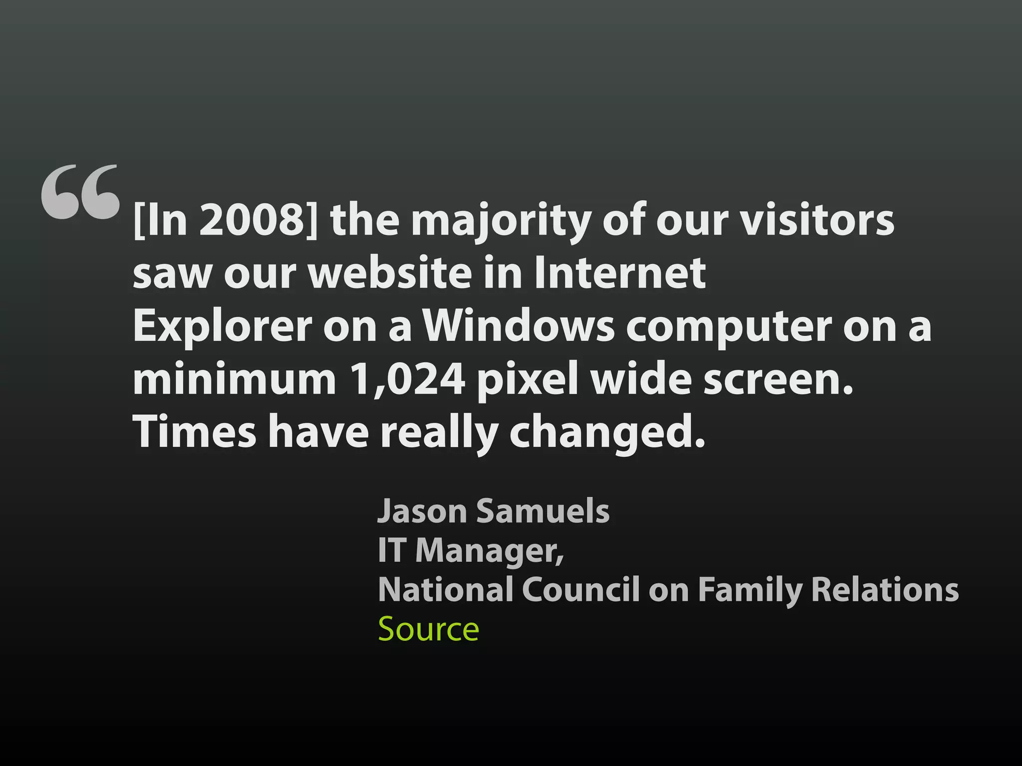 [In 2008] the majority of our visitors
saw our website in Internet
Explorer on a Windows computer on a
minimum 1,024 pixel wide screen.
Times have really changed.
“
Jason Samuels
IT Manager,
National Council on Family Relations
Source
 