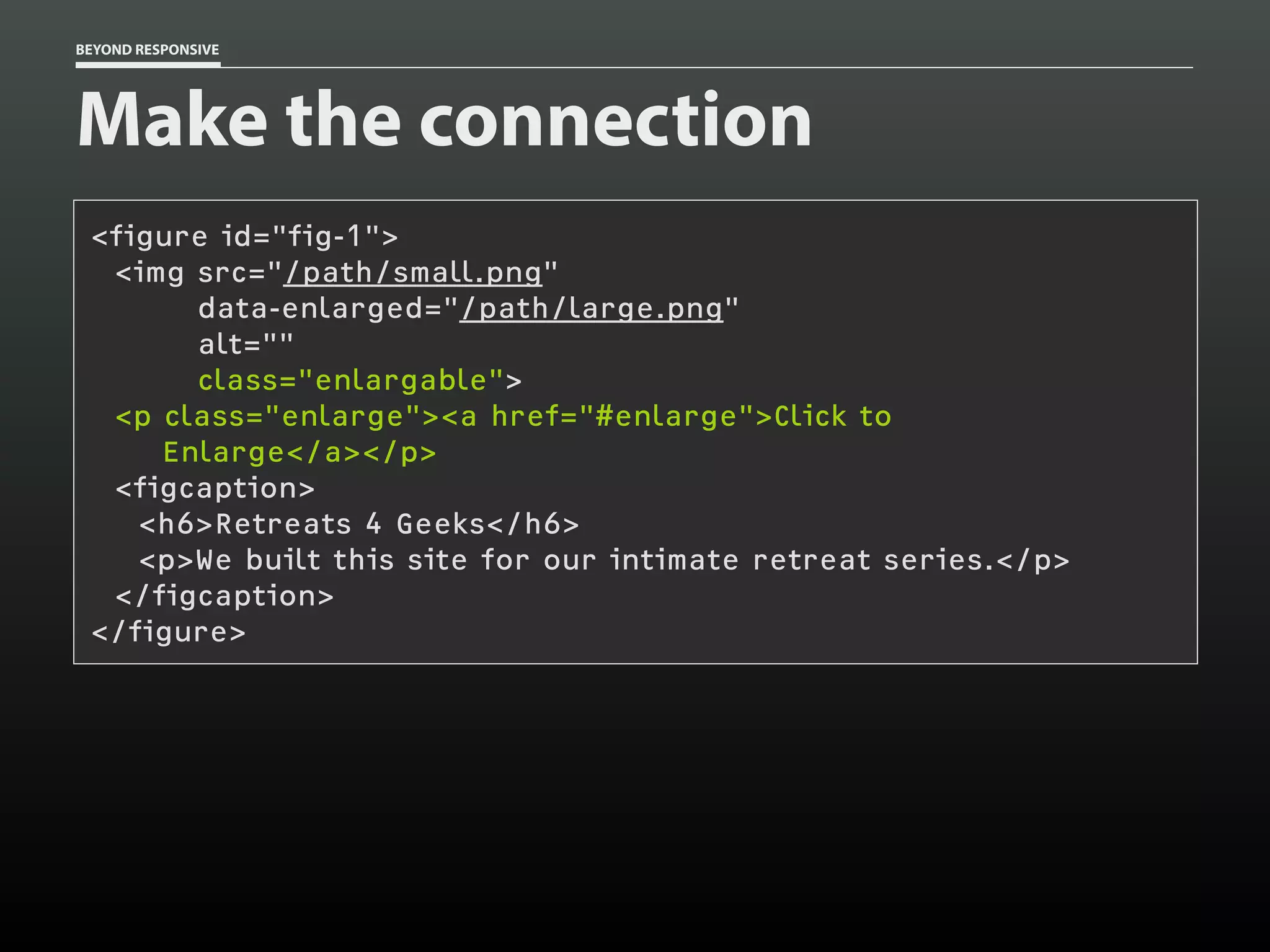 BEYOND RESPONSIVE
Make the connection
<figure id="fig-1">
<img src="/path/small.png"
data-enlarged="/path/large.png"
alt=""
class="enlargable">
<p class="enlarge"><a href="#enlarge">Click to
Enlarge</a></p>
<figcaption>
<h6>Retreats 4 Geeks</h6>
<p>We built this site for our intimate retreat series.</p>
</figcaption>
</figure>
 